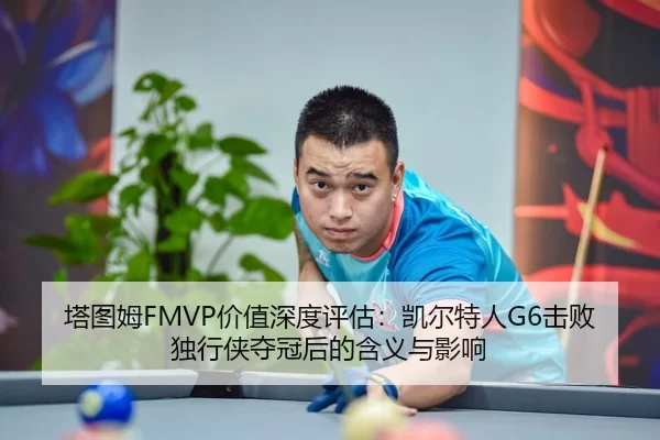 塔图姆FMVP价值深度评估：凯尔特人G6击败独行侠夺冠后的含义与影响