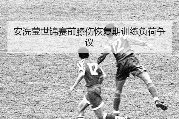 安洗莹世锦赛前膝伤恢复期训练负荷争议